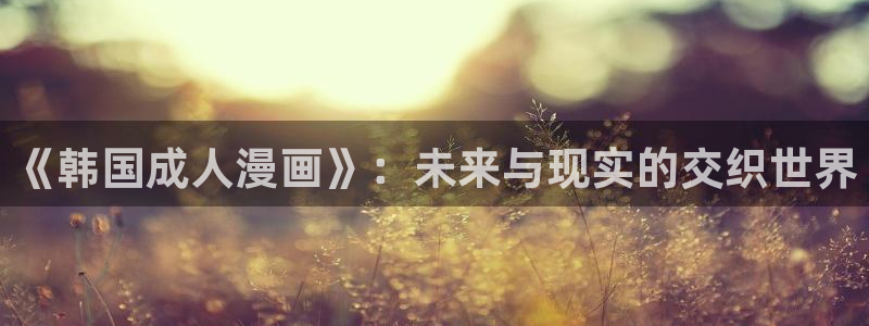 yzhma爱看漫画：《韩国成人漫画》：未来与现实的交织世界